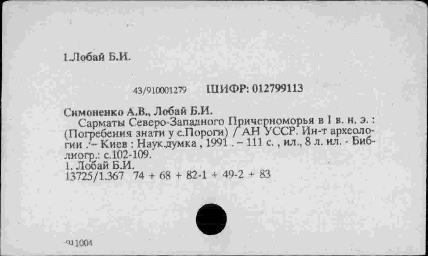 ﻿ІЛобай Б.И.
43/910001279 ШИФР: 012799113
Симоненко А.В., Лобай Б.И.
Сарматы Северо-Западного Причерноморья в І в. н. э. : (Погребения знати у с.Пороги) / АН УССР. Ин-т археологии Киев : Наукдумка , 1991 . - 111 с., ил., 8 л. ил. - Ьиб-лиогр.: с.102-109.
1. Лобай Б.И.
13725/1.367 74 + 68 + 82-1 + 49-2 + 83
-У 1004